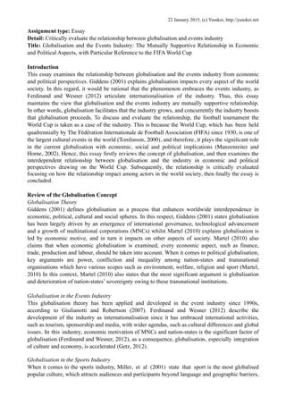 Assignment type: Essay
Detail: Critically evaluate the relationship between globalisation and events industry
Title: Globalisation and the Events Industry: The Mutually Supportive Relationship in Economic
and Political Aspects, with Particular Reference to the FIFA World Cup
Introduction
This essay examines the relationship between globalisation and the events industry from economic
and political perspectives. Giddens (2001) explains globalisation impacts every aspect of the world
society. In this regard, it would be rational that the phenomenon embraces the events industry, as
Ferdinand and Wesner (2012) articulate internationalisation of the industry. Thus, this essay
maintains the view that globalisation and the events industry are mutually supportive relationship.
In other words, globalisation facilitates that the industry grows, and concurrently the industry boosts
that globalisation proceeds. To discuss and evaluate the relationship, the football tournament the
World Cup is taken as a case of the industry. This is because the World Cup, which has been held
quadrennially by The Fédération Internationale de Football Association (FIFA) since 1930, is one of
the largest cultural events in the world (Tomlinson, 2000), and therefore, it plays the signiﬁcant role
in the current globalisation with economic, social and political implications (Manzenreiter and
Horne, 2002). Hence, this essay ﬁrstly reviews the concept of globalisation, and then examines the
interdependent relationship between globalisation and the industry in economic and political
perspectives drawing on the World Cup. Subsequently, the relationship is critically evaluated
focusing on how the relationship impact among actors in the world society, then ﬁnally the essay is
concluded.
Review of the Globalisation Concept
Globalisation Theory
Giddens (2001) defines globalisation as a process that enhances worldwide interdependence in
economic, political, cultural and social spheres. In this respect, Giddens (2001) states globalisation
has been largely driven by an emergence of international governance, technological advancement
and a growth of multinational corporations (MNCs) whilst Martel (2010) explains globalisation is
led by economic motive, and in turn it impacts on other aspects of society. Martel (2010) also
claims that when economic globalisation is examined, every economic aspect, such as finance,
trade, production and labour, should be taken into account. When it comes to political globalisation,
key arguments are power, confliction and inequality among nation-states and transnational
organisations which have various scopes such as environment, welfare, religion and sport (Martel,
2010) In this context, Martel (2010) also states that the most significant argument is globalisation
and deterioration of nation-states’ sovereignty owing to these transnational institutions.
Globalisation in the Events Industry
This globalisation theory has been applied and developed in the event industry since 1990s,
according to Giulianotti and Robertson (2007). Ferdinand and Wesner (2012) describe the
development of the industry as internationalisation since it has embraced international activities,
such as tourism, sponsorship and media, with wider agendas, such as cultural differences and global
issues. In this industry, economic motivation of MNCs and nation-states is the significant factor of
globalisation (Ferdinand and Wesner, 2012), as a consequence, globalisation, especially integration
of culture and economy, is accelerated (Getz, 2012).
Globalisation in the Sports Industry
When it comes to the sports industry, Miller, et al (2001) state that sport is the most globalised
popular culture, which attracts audiences and participants beyond language and geographic barriers,
22 January 2015, (c) Yusskei, http://yusskei.net
 