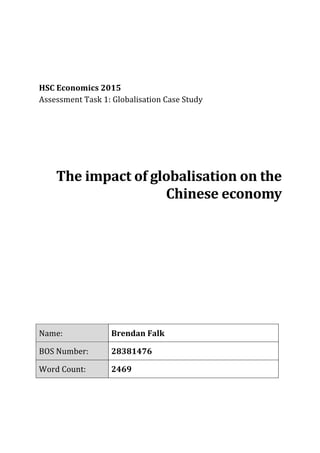  
	
  
	
  
	
  
	
  
HSC	
  Economics	
  2015	
  
Assessment	
  Task	
  1:	
  Globalisation	
  Case	
  Study	
  
	
  
	
  
	
  
	
  
	
  
	
  
	
  
The	
  impact	
  of	
  globalisation	
  on	
  the	
  
Chinese	
  economy	
  
	
  
	
  
	
  
	
  
	
  
	
  
	
  
	
  
	
  
	
  
	
  
	
  
	
  
	
  
Name:	
   Brendan	
  Falk	
  
BOS	
  Number:	
   28381476	
  
Word	
  Count:	
   2469	
  
	
  
	
   	
  
 