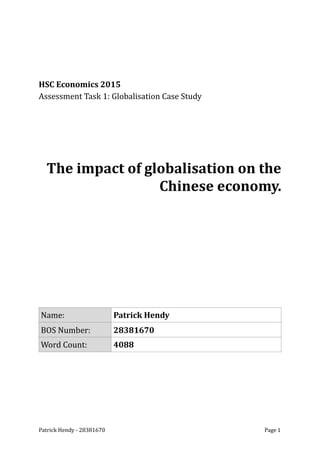 HSC	
  Economics	
  2015	
  
Assessment	
  Task	
  1:	
  Globalisation	
  Case	
  Study	
  
The	
  impact	
  of	
  globalisation	
  on	
  the	
  	
  
Chinese	
  economy.	
  
Name: Patrick	
  Hendy
BOS	
  Number: 28381670
Word	
  Count: 4088
Patrick	
  Hendy	
  -­‐	
  28381670	
   	
   Page	
  1
 