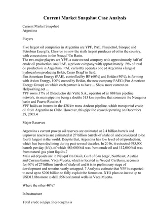 Current Market Snapshot Case Analysis
Current Market Snapshot
Argentina
Players
Five largest oil companies in Argentina are YPF, PAE, Pluspetrol, Sinopec and
Petrobras EnergГa. Chevron is now the sixth largest producer of oil in the country,
with concessions in the NeuquГ©n Basin.
The two major players are YPF, a state owned company with approximately half of
crude oil production, and PAE, a private company with approximately 19% of total
oil production in Argentina. PAE currently operates one of Argentina s largest
hydrocarbon producing fields, Cerro DragГіn field.
Pan American Energy (PAE), controlled by BP (60%) and Bridas (40%), is forming
with Axion Energy, 100% owned by Bridas, the new company PAEG (Pan American
Energy Group) on which each partner is to have ... Show more content on
Helpwriting.net ...
YPF owns 37% of Oleoductos del Valle S.A., operator of an 888 km pipeline
network, its main pipeline being a double 513 km pipeline that connects the Neuquina
basin and Puerto Rosales.4
YPF holds an interest in the 428 km trans Andean pipeline, which transported crude
oil from Argentina to Chile. However, this pipeline ceased operating on December
29, 2005.4
Major Reserves
Argentina s current proven oil reserves are estimated at 2.4 billion barrels and
unproven reserves are estimated at 27 billion barrels of shale oil and considered to be
fourth largest in the world. Despite that, Argentina has low level of oil production,
which has been declining during past several decades. In 2016, it extracted 693,000
barrels per day (b/d), of which 489,000 b/d was from crude oil and 112,000 b/d was
from natural gas plant liquids.7
Main oil deposits are in NeuquГ©n Basin, Gulf of San Jorge, Northeast, Austral
and Cuyana basins. Vaca Muerta, which is located in NeuquГ©n Basin, accounts
for 60% of 27 billion barrels of shale oil and it is in preliminary stage of
development and remains vastly untapped. 7 Analysts estimate that YPF is expected
to need up to $200 billion to fully exploit the formation. XTO plans to invest up to
USD13.8bn more to drill 556 horizontal wells in Vaca Muerta.
Where the other 40%?
Infrastructure
Total crude oil pipelines lengths is
 