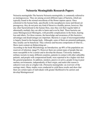 Neisseria Meningitidis Research Papers
Neisseria meningitidis The bacteria Neisseria meningitidis, is commonly referred to
as meningococcus. They are among several different types of bacteria, which are
typically found in the normal microbiota of the Homo sapiens specie. Once
colonized in the human body, specifically in the nasopharynx (nose and throat) air
passageway, they do not pose any kind of threat to a healthy person, however, like
any other bacteriafound in the human flora, once they exit their regular habit or
abnormally multiply they are able to harm and even be fatal. These bacteria can
cause Meningococcal Meningitis, with possible complications in the brain, hearing
loss and others. For these reasons, the knowledge and awareness of this bacteria s
advantages and disadvantages are important. Bacteria is a type of microorganismthat
is largely found in the human body. Althought, some of them are potential pathogens,
they usually can be beneficial. They colonize and become components of what its...
Show more content on Helpwriting.net ...
According to the book Microbiology an Introduction, up 40% of the population are
reservoir of infection. (page??). However there are certain types of people that are
more susceptible to be a carrier and to develop the disease. University students,
military recruits in many different countries, patients in contact with other unhealthy
patients, and people with compromised heath, were reported to be a higher risk then
the general population. In addition, smokers, passive or active, people living in poor
sanitary environments, independently of their origin, and males (the reason is
unknow) were also at a higher risk. (Neisseria meningitidis: an overview of the
carriage state). Many studies were conducted to yield these results and show that
there are certain types of individuals with greater likelihood to be carriers and
develop Meningococcal
 
