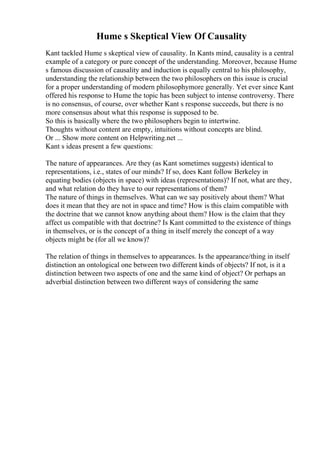 Hume s Skeptical View Of Causality
Kant tackled Hume s skeptical view of causality. In Kants mind, causality is a central
example of a category or pure concept of the understanding. Moreover, because Hume
s famous discussion of causality and induction is equally central to his philosophy,
understanding the relationship between the two philosophers on this issue is crucial
for a proper understanding of modern philosophymore generally. Yet ever since Kant
offered his response to Hume the topic has been subject to intense controversy. There
is no consensus, of course, over whether Kant s response succeeds, but there is no
more consensus about what this response is supposed to be.
So this is basically where the two philosophers begin to intertwine.
Thoughts without content are empty, intuitions without concepts are blind.
Or ... Show more content on Helpwriting.net ...
Kant s ideas present a few questions:
The nature of appearances. Are they (as Kant sometimes suggests) identical to
representations, i.e., states of our minds? If so, does Kant follow Berkeley in
equating bodies (objects in space) with ideas (representations)? If not, what are they,
and what relation do they have to our representations of them?
The nature of things in themselves. What can we say positively about them? What
does it mean that they are not in space and time? How is this claim compatible with
the doctrine that we cannot know anything about them? How is the claim that they
affect us compatible with that doctrine? Is Kant committed to the existence of things
in themselves, or is the concept of a thing in itself merely the concept of a way
objects might be (for all we know)?
The relation of things in themselves to appearances. Is the appearance/thing in itself
distinction an ontological one between two different kinds of objects? If not, is it a
distinction between two aspects of one and the same kind of object? Or perhaps an
adverbial distinction between two different ways of considering the same
 