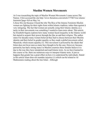Muslim Women Movements
As I was researching the topic of Muslim Women Movements I came across The
Nation. I first accessed the site http://www.thenation.com/article/177467/rise islamic
feminists?page=0,0 on May 1st.
I chose this site because I found the title The Rise of the Islamic Feminists Muslim
women are fighting for their rights from within Islamic tradition, rather than against it
very intriguing. The fact that women are actually using their Islamic identity as a
tactic in their movements was something I wanted to learn more about. This article,
by Elizabeth Segran explores how many women faced inequality in the Islamic world
but started to acquire their power through the Qur an and their religion. The author
states For decades many women believed they had to choose between their Muslim
identity and their belief in gender equality so they made a global movement called
Musawah, which means equality (1). This movement is powered by the ideals that
Islam does not favor men as many have thought to be the case. However, because
patriarchy has had a strong stance in Muslim countries these females believe it is
due to the way they have interpreted and read Islamic texts. As we have learned in
this course so far, there are numerous ways to interpret Islamic texts. It just so
happens that gender has a great effect on how it is understood by individuals. Stated
in this article Islam does not mandate injustice (1) which can be related to Al
Shahrastanis reading about the true Islam . Although
 