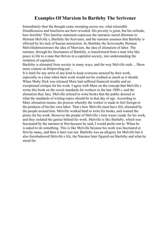 Examples Of Marxism In Bartleby The Scrivener
Immediately then the thought came sweeping across me, what miserable
friendlessness and loneliness are here revealed. His poverty is great, but his solitude,
how horrible! This familiar statement expresses the narrators moral dilemma in
Herman Melville s, Bartleby the Scrivener, and the narrator assumes that Bartleby is
affected by his lack of human interaction. In, Bartleby the Scrivenerby Herman
Melvilledemonstrates the idea of Marxism, the idea of alienation of labor. The
narrator, through his fascination of Bartleby, is transformed from a man who like
peace in life to a man that thrives in a capitalist society, into understanding the
isolation of capitalism.
Bartleby is alienated from society in many ways, and the way Melville ends ... Show
more content on Helpwriting.net ...
It is hard for any artist of any kind to keep everyone amazed by their work,
especially in a time when their work would not be credited as much as it should.
When Moby Dick was released Marx had suffered financial trouble and no
exceptional critique for his work. I agree with Marx on the concept that Melville s
wrote this book on the social standards for workers in the late 1800 s, and the
alienation they face. Melville refused to write books that the public desired or
what the standards of writing topics should be in that day of age. According to
Marx alienation means, the process whereby the worker is made to feel foreign to
the products of his/her own labor. That s how Melville must have felt, alienated by
the people around him. Melville worked hard to write his books, and wanted the
praise for his work .However the people of Melville s time wasn t ready for his work,
and they isolated the genius behind his work. Melville is like Bartleby, which was
fascinated by the narrator at first because he said, I would prefer not to. When he
is asked to do something. This is like Melville because his work was fascinated at
first by many, and then it later was not. Bartleby was an allegory for Melville but it
also foreshadowed Melville s life, the Narrator later figured out Bartleby and what he
stood for.
 