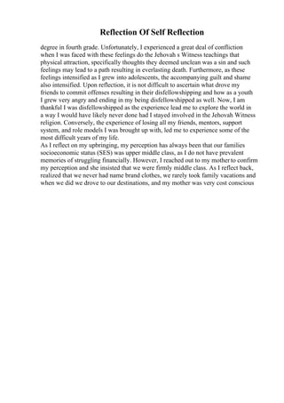 Reflection Of Self Reflection
degree in fourth grade. Unfortunately, I experienced a great deal of confliction
when I was faced with these feelings do the Jehovah s Witness teachings that
physical attraction, specifically thoughts they deemed unclean was a sin and such
feelings may lead to a path resulting in everlasting death. Furthermore, as these
feelings intensified as I grew into adolescents, the accompanying guilt and shame
also intensified. Upon reflection, it is not difficult to ascertain what drove my
friends to commit offenses resulting in their disfellowshipping and how as a youth
I grew very angry and ending in my being disfellowshipped as well. Now, I am
thankful I was disfellowshipped as the experience lead me to explore the world in
a way I would have likely never done had I stayed involved in the Jehovah Witness
religion. Conversely, the experience of losing all my friends, mentors, support
system, and role models I was brought up with, led me to experience some of the
most difficult years of my life.
As I reflect on my upbringing, my perception has always been that our families
socioeconomic status (SES) was upper middle class, as I do not have prevalent
memories of struggling financially. However, I reached out to my motherto confirm
my perception and she insisted that we were firmly middle class. As I reflect back,
realized that we never had name brand clothes, we rarely took family vacations and
when we did we drove to our destinations, and my mother was very cost conscious
 