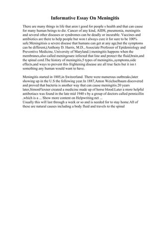 Informative Essay On Meningitis
There are many things in life that aren t good for people s health and that can cause
for many human beings to die. Cancer of any kind, AIDS, pneumonia, meningitis
and several other diseases or syndromes can be deadly or incurable. Vaccines and
antibiotics are there to help people but won t always cure it for sure to be 100%
safe.Meningitisis a severe disease that humans can get at any age,but the symptoms
can be different,(Anthony D. Harris, M.D., Associate Professor of Epidemiology and
Preventive Medicine, University of Maryland.) meningitis happens when the
membranes,also called meningesare infected that line and protect the fluid,brain,and
the spinal cord.The history of meningitis,5 types of meningitis,,symptoms,side
effects,and ways to prevent this frightening disease are all true facts but it isn t
something any human would want to have.
Meningitis started in 1805,in Switzerland. There were numerous outbreaks,later
showing up in the U.S the following year.In 1887,Anton Weichselbaum discovered
and proved that bacteria is another way that can cause meningitis.20 years
later,SimonFlexner created a medicine made up of horse blood.Later a more helpful
antibotiacs was found in the late mid 1940 s by a group of doctors called pennicillin
,which is a ... Show more content on Helpwriting.net ...
Usually this will last through a week or so and is needed for to stay home.All of
these are natural causes including a body fluid and travels to the spinal
 