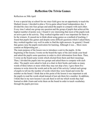 Reflection On Trivia Games
Reflection on 30th April
It was a special day at school for me since Galit gave me an opportunity to teach the
Shaharit lesson. I decided to plan a Trivia game about Israel independence day. I
divided the class into four groups and asked the pupils to compete with each other.
Every time I asked one group one question and the group of pupils that achieved the
highest number of points won. I found it very interesting that most of the pupils took
an active part in the activity. They worked together and it was important for them to
be the winners. It caused me to think about using games as a method of teaching, I
found that pupils like games and despite some difficult questions which I asked them,
they worked together very well in order to find the right answers. In general, I found
that games raise the pupils motivation for learning. Although it was ... Show more
content on Helpwriting.net ...
The main purpose of the lesson was to introduce a unit to the pupils. At the
beginning of the lesson, I wrote on the board the topic of the unit inside your head
and asked the pupils some questions in order to elicit information from them. Then,
I wrote on the board some words which elicited from them and their meanings.
Then, I divided the pupils into two groups and asked them to compete with each
other. The pupils were asked to look at a chart in their books and make as many
words of three letters or more while they may not skip a box. I gave them five
minutes to write down the words and at the end of the activity I asked each group
of pupils to tell me the number of words which they were found and wrote the
number on the board. I think that at this point of the lesson it was important to ask
the pupils to read the words aloud instead of just ask them for a number. In addition,
I think that in my next lessons I can ask them to tell me which words they had
learned or didn t learn and write them on the board in order to teach vocabulary
through the pupils previous
 
