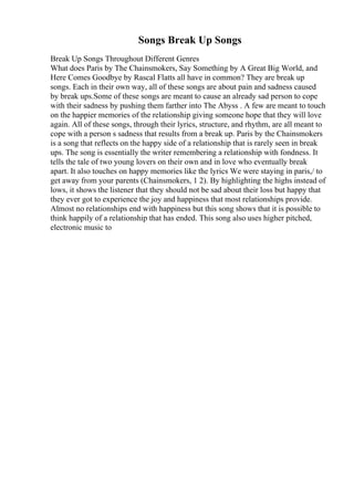 Songs Break Up Songs
Break Up Songs Throughout Different Genres
What does Paris by The Chainsmokers, Say Something by A Great Big World, and
Here Comes Goodbye by Rascal Flatts all have in common? They are break up
songs. Each in their own way, all of these songs are about pain and sadness caused
by break ups.Some of these songs are meant to cause an already sad person to cope
with their sadness by pushing them farther into The Abyss . A few are meant to touch
on the happier memories of the relationship giving someone hope that they will love
again. All of these songs, through their lyrics, structure, and rhythm, are all meant to
cope with a person s sadness that results from a break up. Paris by the Chainsmokers
is a song that reflects on the happy side of a relationship that is rarely seen in break
ups. The song is essentially the writer remembering a relationship with fondness. It
tells the tale of two young lovers on their own and in love who eventually break
apart. It also touches on happy memories like the lyrics We were staying in paris,/ to
get away from your parents (Chainsmokers, 1 2). By highlighting the highs instead of
lows, it shows the listener that they should not be sad about their loss but happy that
they ever got to experience the joy and happiness that most relationships provide.
Almost no relationships end with happiness but this song shows that it is possible to
think happily of a relationship that has ended. This song also uses higher pitched,
electronic music to
 