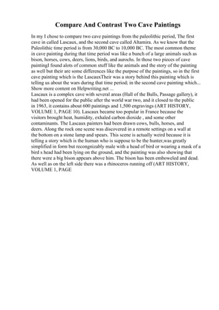 Compare And Contrast Two Cave Paintings
In my I chose to compare two cave paintings from the paleolithic period, The first
cave in called Lascaux, and the second cave called Altamira. As we know that the
Paleolithic time period is from 30,000 BC to 10,000 BC. The most common theme
in cave painting during that time period was like a bunch of a large animals such as
bison, horses, cows, deers, lions, birds, and aurochs. In those two pieces of cave
paintingI found alots of common stuff like the animals and the story of the painting
as well but their are some differences like the purpose of the paintings, so in the first
cave painting which is the LascauxTheir was a story behind this painting which is
telling us about the wars during that time period; in the second cave painting which...
Show more content on Helpwriting.net ...
Lascaux is a complex cave with several areas (Hall of the Bulls, Passage gallery), it
had been opened for the public after the world war two, and it closed to the public
in 1963, it contains about 600 paintings and 1,500 engravings (ART HISTORY,
VOLUME 1, PAGE 10). Lascaux became too popular in France because the
visitors brought heat, humidity, exhaled carbon dioxide , and some other
contaminants. The Lascaux painters had been drawn cows, bulls, horses, and
deers. Along the rock one scene was discovered in a remote settings on a wall at
the bottom on a stone lamp and spears. This scene is actually weird because it is
telling a story which is the human who is suppose to be the hunter,was greatly
simplified in form but recongnizably male with a head of bird or wearing a mask of a
bird s head had been lying on the ground, and the painting was also showing that
there were a big bison appears above him. The bison has been emboweled and dead.
As well as on the left side there was a rhinoceros running off (ART HISTORY,
VOLUME 1, PAGE
 