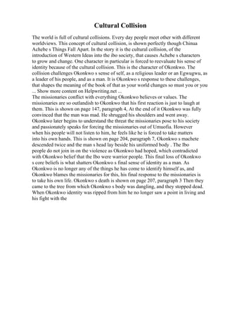 Cultural Collision
The world is full of cultural collisions. Every day people meet other with different
worldviews. This concept of cultural collision, is shown perfectly though Chinua
Achebe s Things Fall Apart. In the story it is the cultural collision, of the
introduction of Western Ideas into the ibo society, that causes Achebe s characters
to grow and change. One character in particular is forced to reevaluate his sense of
identity because of the cultural collision. This is the character of Okonkwo. The
collision challenges Okonkwo s sense of self, as a religious leader or an Egwugwu, as
a leader of his people, and as a man. It is Okonkwo s response to these challenges,
that shapes the meaning of the book of that as your world changes so must you or you
... Show more content on Helpwriting.net ...
The missionaries conflict with everything Okonkwo believes or values. The
missionaries are so outlandish to Okonkwo that his first reaction is just to laugh at
them. This is shown on page 147, paragraph 4, At the end of it Okonkwo was fully
convinced that the man was mad. He shrugged his shoulders and went away.
Okonkwo later begins to understand the threat the missionaries pose to his society
and passionately speaks for forcing the missionaries out of Umuofia. However
when his people will not listen to him, he feels like he is forced to take matters
into his own hands. This is shown on page 204, paragraph 7, Okonkwo s machete
descended twice and the man s head lay beside his uniformed body . The Ibo
people do not join in on the violence as Okonkwo had hoped, which contradicted
with Okonkwo belief that the Ibo were warrior people. This final loss of Okonkwo
s core beliefs is what shatters Okonkwo s final sense of identity as a man. As
Okonkwo is no longer any of the things he has come to identify himself as, and
Okonkwo blames the missionaries for this, his final response to the missionaries is
to take his own life. Okonkwo s death is shown on page 207, paragraph 3 Then they
came to the tree from which Okonkwo s body was dangling, and they stopped dead.
When Okonkwo identity was ripped from him he no longer saw a point in living and
his fight with the
 