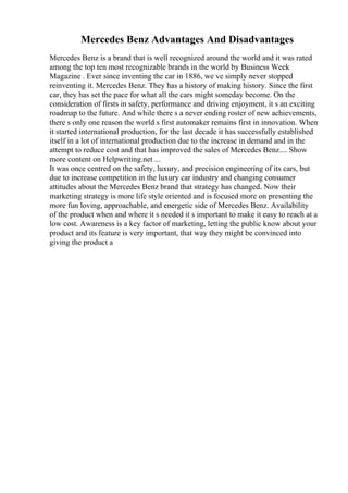 Mercedes Benz Advantages And Disadvantages
Mercedes Benz is a brand that is well recognized around the world and it was rated
among the top ten most recognizable brands in the world by Business Week
Magazine . Ever since inventing the car in 1886, we ve simply never stopped
reinventing it. Mercedes Benz. They has a history of making history. Since the first
car, they has set the pace for what all the cars might someday become. On the
consideration of firsts in safety, performance and driving enjoyment, it s an exciting
roadmap to the future. And while there s a never ending roster of new achievements,
there s only one reason the world s first automaker remains first in innovation. When
it started international production, for the last decade it has successfully established
itself in a lot of international production due to the increase in demand and in the
attempt to reduce cost and that has improved the sales of Mercedes Benz.... Show
more content on Helpwriting.net ...
It was once centred on the safety, luxury, and precision engineering of its cars, but
due to increase competition in the luxury car industry and changing consumer
attitudes about the Mercedes Benz brand that strategy has changed. Now their
marketing strategy is more life style oriented and is focused more on presenting the
more fun loving, approachable, and energetic side of Mercedes Benz. Availability
of the product when and where it s needed it s important to make it easy to reach at a
low cost. Awareness is a key factor of marketing, letting the public know about your
product and its feature is very important, that way they might be convinced into
giving the product a
 