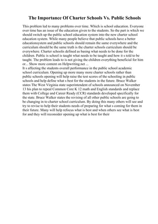 The Importance Of Charter Schools Vs. Public Schools
This problem led to many problems over time. Which is school education. Everyone
over time has an issue of the education given to the students. So the part is which we
should switch up the public school education system into the new charter school
education system. While many people believe that public schools have a better
educationsystem and public schools should remain the same everywhere and the
curriculum should be the same truth is the charter schools curriculum should be
everywhere. Charter schoolis defined as basing what needs to be done for the
children. Public is school is taught what needs to be taught and how it s told to be
taught. The problem leads to is not giving the children everything beneficial for him
or... Show more content on Helpwriting.net ...
It s affecting the students overall performance in the public school academic
school curriculum. Opening up more many more charter schools rather than
public schools opening will help raise the test scores of the schooling in public
schools and help define what s best for the students in the future. Bruce Walker
states The West Virginia state superintendent of schools announced on November
13 his plan to repeal Common Core K 12 math and English standards and replace
them with College and Career Ready (CCR) standards developed specifically for
the state. Bruce Walker states the revising of all other public schools are going to
be changing in to charter school curriculum. By doing this many others will see and
try to revise to help their students needs of preparing for what s coming for them in
their future. Many will help refocus what is best and when others see what is best
for and they will reconsider opening up what is best for their
 