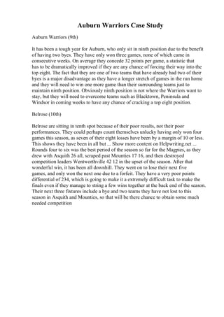 Auburn Warriors Case Study
Auburn Warriors (9th)
It has been a tough year for Auburn, who only sit in ninth position due to the benefit
of having two byes. They have only won three games, none of which came in
consecutive weeks. On average they concede 32 points per game, a statistic that
has to be dramatically improved if they are any chance of forcing their way into the
top eight. The fact that they are one of two teams that have already had two of their
byes is a major disadvantage as they have a longer stretch of games in the run home
and they will need to win one more game than their surrounding teams just to
maintain ninth position. Obviously ninth position is not where the Warriors want to
stay, but they will need to overcome teams such as Blacktown, Peninsula and
Windsor in coming weeks to have any chance of cracking a top eight position.
Belrose (10th)
Belrose are sitting in tenth spot because of their poor results, not their poor
performances. They could perhaps count themselves unlucky having only won four
games this season, as seven of their eight losses have been by a margin of 10 or less.
This shows they have been in all but ... Show more content on Helpwriting.net ...
Rounds four to six was the best period of the season so far for the Magpies, as they
drew with Asquith 26 all, scraped past Mounties 17 16, and then destroyed
competition leaders Wentworthville 42 12 in the upset of the season. After that
wonderful win, it has been all downhill. They went on to lose their next five
games, and only won the next one due to a forfeit. They have a very poor points
differential of 234, which is going to make it a extremely difficult task to make the
finals even if they manage to string a few wins together at the back end of the season.
Their next three fixtures include a bye and two teams they have not lost to this
season in Asquith and Mounties, so that will be there chance to obtain some much
needed competition
 