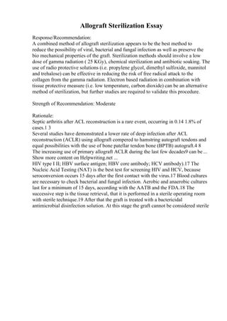 Allograft Sterilization Essay
Response/Recommendation:
A combined method of allograft sterilization appears to be the best method to
reduce the possibility of viral, bacterial and fungal infection as well as preserve the
bio mechanical properties of the graft. Sterilization methods should involve a low
dose of gamma radiation ( 25 KGy), chemical sterilization and antibiotic soaking. The
use of radio protective solutions (i.e. propylene glycol, dimethyl sulfoxide, mannitol
and trehalose) can be effective in reducing the risk of free radical attack to the
collagen from the gamma radiation. Electron based radiation in combination with
tissue protective measure (i.e. low temperature, carbon dioxide) can be an alternative
method of sterilization, but further studies are required to validate this procedure.
Strength of Recommendation: Moderate
Rationale:
Septic arthritis after ACL reconstruction is a rare event, occurring in 0.14 1.8% of
cases.1 3
Several studies have demonstrated a lower rate of deep infection after ACL
reconstruction (ACLR) using allograft compered to hamstring autograft tendons and
equal possibilities with the use of bone patellar tendon bone (BPTB) autograft.4 8
The increasing use of primary allograft ACLR during the last few decades9 can be ...
Show more content on Helpwriting.net ...
HIV type I II; HBV surface antigen; HBV core antibody; HCV antibody).17 The
Nucleic Acid Testing (NAT) is the best test for screening HIV and HCV, because
seroconversion occurs 15 days after the first contact with the virus.17 Blood cultures
are necessary to check bacterial and fungal infection. Aerobic and anaerobic cultures
last for a minimum of 15 days, according with the AATB and the FDA.18 The
successive step is the tissue retrieval, that it is performed in a sterile operating room
with sterile technique.19 After that the graft is treated with a bactericidal
antimicrobial disinfection solution. At this stage the graft cannot be considered sterile
 