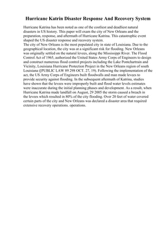 Hurricane Katrin Disaster Response And Recovery System
Hurricane Katrina has been noted as one of the costliest and deadliest natural
disasters in US history. This paper will exam the city of New Orleans and the
preparation, response, and aftermath of Hurricane Katrina. This catastrophic event
shaped the US disaster response and recovery system.
The city of New Orleans is the most populated city in state of Louisiana. Due to the
geographical location, the city was at a significant risk for flooding. New Orleans
was originally settled on the natural levees, along the Mississippi River. The Flood
Control Act of 1965, authorized the United States Army Corps of Engineers to design
and construct numerous flood control projects including the Lake Pontchartrain and
Vicinity, Louisiana Hurricane Protection Project in the New Orleans region of south
Louisiana ([PUBLIC LAW 89 298 OCT. 27, 19). Following the implementation of the
act, the US Army Corps of Engineers built floodwalls and man made levees to
provide security against flooding. In the subsequent aftermath of Katrina, studies
have shown that the levees were improperly built and flood water levels estimates
were inaccurate during the initial planning phases and development. As a result, when
Hurricane Katrina made landfall on August, 29 2005 the storm caused a breach in
the levees which resulted in 80% of the city flooding. Over 20 feet of water covered
certain parts of the city and New Orleans was declared a disaster area that required
extensive recovery operations. operations.
 