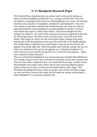 G Vs Handprint Research Paper
The Fairfield Police department put my partner and I to the test by making us
figure out which handprint matched the way a syringe would be held. We used
our deductive reasoning skills to find out which handprint was correct. We realized
that there were actually two handprints, handprint G, and handprint F, that were
very similar to each other and both had seemed accurate. By using our skills we
determined that the correct handprint is actually handprint G because of all the
little details that made G a better choice than F. The correct handprint for the
syringe was indeed G . We came to this conclusion because G appeared to have ink
on all the right places. One place where we noticed ink, was on the pad of the
thumb. This image also shows the ink on the index finger, starting at the inner
bottom side of the distal phalanx to the top of the inner side of the middle phalanx.
The middle finger is identical to the index finger except for the fact that the ink
appears to be on the right side. When my partner and I held the syringe, the way we
held it was identical to the way the ink appears on G. Therefore handprint G is
correct because if you hold the syringe this way it will still work properly.... Show
more content on Helpwriting.net ...
Then we realized that Handprint F was incorrect because of all the little differences.
For example, Image F shows ink on the pad of the thumb, but the ink is spread out a
little too much when compared to how one would hold the syringe. Another reason
that eliminates this image is the it shows ink on outer proximal phalanx going a
quarter of the way to outer area between the thumb and the index finger. This
eliminated the handprint because when my partner and I tried to hold the syringe,
we were not able to recreate this image and still make the syringe work properly.
Hence Handprint F is an incorrect match to the
 