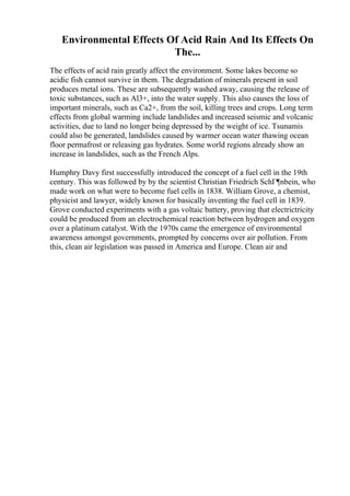 Environmental Effects Of Acid Rain And Its Effects On
The...
The effects of acid rain greatly affect the environment. Some lakes become so
acidic fish cannot survive in them. The degradation of minerals present in soil
produces metal ions. These are subsequently washed away, causing the release of
toxic substances, such as Al3+, into the water supply. This also causes the loss of
important minerals, such as Ca2+, from the soil, killing trees and crops. Long term
effects from global warming include landslides and increased seismic and volcanic
activities, due to land no longer being depressed by the weight of ice. Tsunamis
could also be generated, landslides caused by warmer ocean water thawing ocean
floor permafrost or releasing gas hydrates. Some world regions already show an
increase in landslides, such as the French Alps.
Humphry Davy first successfully introduced the concept of a fuel cell in the 19th
century. This was followed by by the scientist Christian Friedrich SchГ¶nbein, who
made work on what were to become fuel cells in 1838. William Grove, a chemist,
physicist and lawyer, widely known for basically inventing the fuel cell in 1839.
Grove conducted experiments with a gas voltaic battery, proving that electrictricity
could be produced from an electrochemical reaction between hydrogen and oxygen
over a platinum catalyst. With the 1970s came the emergence of environmental
awareness amongst governments, prompted by concerns over air pollution. From
this, clean air legislation was passed in America and Europe. Clean air and
 