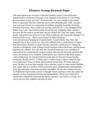 Ebenezer Scrooge Research Paper
The main question on everyone s mind this holiday season is the miraculous
transformation of Ebenezer Scrooge. Is he changed for the better or is he hiding
his true nature to gain our trust? To answer this, we went straight to the source.
Here is a personal interview from the newly made philanthropist. 1)Mr. Scrooge,
you were once known as a squeezing, wrenching, grasping, scraping, clutching,
covetous old sinner! How would you describe yourself now? I am changed for the
better, truly I am. I have found within myself the joy of helping others and have
not once felt the need to recede back into my former self. I pay fair wages, donate
freely, and spread care wherever I can. What would you say caused this change? You
need not believe me,... Show more content on Helpwriting.net ...
I am most proud of helping the Cratchit family. In particularly Tiny Tim, that
beautiful boy is like a son to me. Tiny Tim suffered from a combination of rickets
and tuberculosis. Rickets is a bone disorder caused by a deficiency in vitamin D,
calcium or phosphate. Lack of these crucial nutrients softens the bones, and leg braces
had been the solution. Not only that, but vitamin D deficiency can contribute to
tuberculosis by weakening the immune system, allowing the bacterial infection that
causes the disease to run rampant. Tuberculosis, once known as the white plague,
.I have helped pay for treatment that he needs and am blessed to know that the
young boy should survive! 3) What advice would you give others, based on your
own experience? Peace on Earth and Goodwill toward man! We must help our
poor, for their lives are hard enough. I have recently heard of a man named Malthus
who argues that in a world in which economies grew arithmetically and population
grew geometrically, mass want would be inevitable. He has also written an Essay
on Population and created a school of thought which continues to this day under the
banners of Zero Population Growth and Sustainability. There was a time that I
would have vehemently followed this theory, but now I see that he is wrong. So I
say to you love thy neighbor and help all god s
 