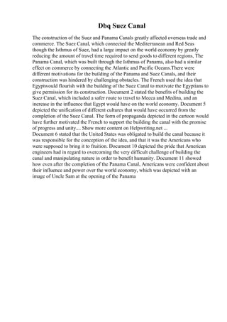 Dbq Suez Canal
The construction of the Suez and Panama Canals greatly affected overseas trade and
commerce. The Suez Canal, which connected the Mediterranean and Red Seas
though the Isthmus of Suez, had a large impact on the world economy by greatly
reducing the amount of travel time required to send goods to different regions, The
Panama Canal, which was built through the Isthmus of Panama, also had a similar
effect on commerce by connecting the Atlantic and Pacific Oceans.There were
different motivations for the building of the Panama and Suez Canals, and their
construction was hindered by challenging obstacles. The French used the idea that
Egyptwould flourish with the building of the Suez Canal to motivate the Egyptians to
give permission for its construction. Document 2 stated the benefits of building the
Suez Canal, which included a safer route to travel to Mecca and Medina, and an
increase in the influence that Egypt would have on the world economy. Document 5
depicted the unification of different cultures that would have occurred from the
completion of the Suez Canal. The form of propaganda depicted in the cartoon would
have further motivated the French to support the building the canal with the promise
of progress and unity.... Show more content on Helpwriting.net ...
Document 6 stated that the United States was obligated to build the canal because it
was responsible for the conception of the idea, and that it was the Americans who
were supposed to bring it to fruition. Document 10 depicted the pride that American
engineers had in regard to overcoming the very difficult challenge of building the
canal and manipulating nature in order to benefit humanity. Document 11 showed
how even after the completion of the Panama Canal, Americans were confident about
their influence and power over the world economy, which was depicted with an
image of Uncle Sam at the opening of the Panama
 