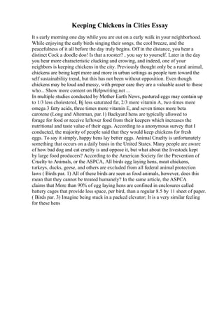 Keeping Chickens in Cities Essay
It s early morning one day while you are out on a early walk in your neighborhood.
While enjoying the early birds singing their songs, the cool breeze, and the
peacefulness of it all before the day truly begins. Off in the distance, you hear a
distinct Cock a doodle doo! Is that a rooster? , you say to yourself. Later in the day
you hear more characteristic clucking and crowing, and indeed, one of your
neighbors is keeping chickens in the city. Previously thought only be a rural animal,
chickens are being kept more and more in urban settings as people turn toward the
self sustainability trend, but this has not been without opposition. Even though
chickens may be loud and messy, with proper care they are a valuable asset to those
who... Show more content on Helpwriting.net ...
In multiple studies conducted by Mother Earth News, pastured eggs may contain up
to 1/3 less cholesterol, Вј less saturated fat, 2/3 more vitamin A, two times more
omega 3 fatty acids, three times more vitamin E, and seven times more beta
carotene (Long and Alterman, par.1) Backyard hens are typically allowed to
forage for food or receive leftover food from their keepers which increases the
nutritional and taste value of their eggs. According to a anonymous survey that I
conducted, the majority of people said that they would keep chickens for fresh
eggs. To say it simply, happy hens lay better eggs. Animal Cruelty is unfortunately
something that occurs on a daily basis in the United States. Many people are aware
of how bad dog and cat cruelty is and oppose it, but what about the livestock kept
by large food producers? According to the American Society for the Prevention of
Cruelty to Animals, or the ASPCA, All birds egg laying hens, meat chickens,
turkeys, ducks, geese, and others are excluded from all federal animal protection
laws ( Birds par. 1) All of these birds are seen as food animals, however, does this
mean that they cannot be treated humanely? In the same article, the ASPCA
claims that More than 90% of egg laying hens are confined in enclosures called
battery cages that provide less space, per bird, than a regular 8.5 by 11 sheet of paper.
( Birds par. 3) Imagine being stuck in a packed elevator; It is a very similar feeling
for these hens
 