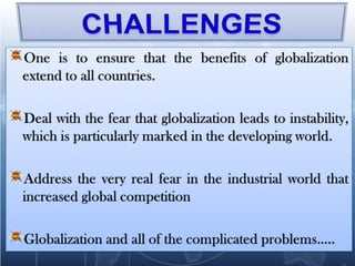 CHALLENGESOne is to ensure that the benefits of globalization extend to all countries. Deal with the fear that globalization leads to instability, which is particularly marked in the developing world.Address the very real fear in the industrial world that increased global competitionGlobalization and all of the complicated problems…..