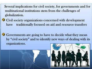    Several implications for civil society, for governments and for multinational institutions stem from the challenges of globalization.Civil society organizations concerned with development have    traditionally focused on aid and resource transfersGovernments are going to have to decide what they mean by “civil society” and to identify new ways of dealing with its organizations.