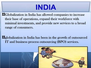 INDIAGlobalization in India has allowed companies to increase their base of operations, expand their workforce with minimal investments, and provide new services to a broad range of consumers. globalization in India has been in the growth of outsourced IT and business process outsourcing (BPO) services.