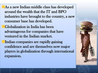 As a new Indian middle class has developed around the wealth that the IT and BPO industries have brought to the country, a new consumer base has developed. Globalization in India has been advantageous for companies that have ventured in the Indian market.Indian companies are rapidly gaining confidence and are themselves now major players in globalization through international expansion.