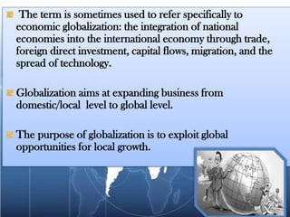 The term is sometimes used to refer specifically to economic globalization: the integration of national economies into the international economy through trade, foreign direct investment, capital flows, migration, and the spread of technology.Globalization aims at expanding business from domestic/local  level to global level.The purpose of globalization is to exploit global opportunities for local growth.