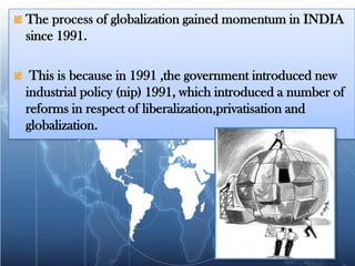 The process of globalization gained momentum in INDIA since 1991. This is because in 1991 ,the government introduced new industrial policy (nip) 1991, which introduced a number of reforms in respect of liberalization,privatisation and globalization.
