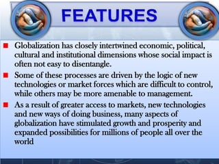 FEATURES Globalization has closely intertwined economic, political, cultural and institutional dimensions whose social impact is often not easy to disentangle. Some of these processes are driven by the logic of new technologies or market forces which are difficult to control, while others may be more amenable to management.As a result of greater access to markets, new technologies and new ways of doing business, many aspects of globalization have stimulated growth and prosperity and expanded possibilities for millions of people all over the world