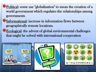 Political: some use "globalization" to mean the creation of a world government which regulates the relationships among governmentsInformational: increase in information flows between geographically remote locations.Ecological: the advent of global environmental challenges that might be solved with international cooperation