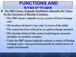 The IMF Charter Originally Established Adjustable Par Values
for the Currencies of Member Countries.
  The IMF charter originally set up a system of fixed exchange
   rates
  All members declared a "par value" in terms of the dollar
  The system has been referred to as a gold exchange standard.
  The founders believed this system would impose monetary
   discipline on member countries.
  Today the IMF charter implicitly endorses a system of floating
   exchange rates— rates governed primarily by market forces of
   supply and demand.
 