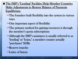 The IMF’s "Lending" Facilities Help Member Countries
Make Adjustments to Restore Balance of Payments
Equilibrium.
  The founders built flexibility into the system in various
   ways.
  One important aspect of flexibility
  The primary method for gaining resources is through
   the member’s quota subscriptions
  Although the IMF’s assistance is usually referred to as
   "lending" or "loans," a member country actually
   "purchases" SDRs
  Reserve tranche
  Letter of Intent
 