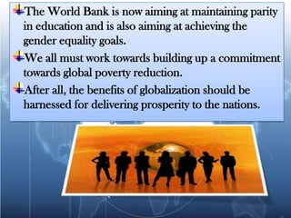 The World Bank is now aiming at maintaining parity
in education and is also aiming at achieving the
gender equality goals.
We all must work towards building up a commitment
towards global poverty reduction.
After all, the benefits of globalization should be
harnessed for delivering prosperity to the nations.
 