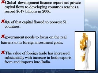 Global development finance report net private
  capital flows to developing countries reaches a
  record $647 billions in 2006.

  8% of that capital flowed to poorest 51
  countries.

  government needs to focus on the real
barriers to its foreign investment goals.

  The value of foreign trade has increased
  substantially with increase in both exports
  from and imports into India.
 