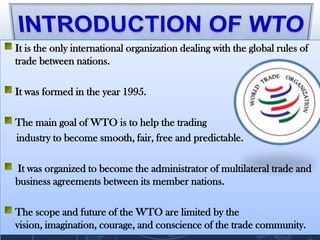 It is the only international organization dealing with the global rules of
trade between nations.

It was formed in the year 1995.

The main goal of WTO is to help the trading
industry to become smooth, fair, free and predictable.

It was organized to become the administrator of multilateral trade and
business agreements between its member nations.

The scope and future of the WTO are limited by the
vision, imagination, courage, and conscience of the trade community.
 