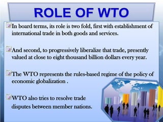 In board terms, its role is two fold, first with establishment of
international trade in both goods and services.

And second, to progressively liberalize that trade, presently
valued at close to eight thousand billion dollars every year.

The WTO represents the rules-based regime of the policy of
economic globalization .

WTO also tries to resolve trade
disputes between member nations.
 