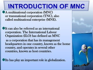 A multinational corporation (MNC)
or transnational corporation (TNC), also
called multinational enterprise (MNE).

It can also be referred as an international
corporation. The International Labour
Organization (ILO) has defined an MNC
 as a corporation that has its management
headquarters in one country, known as the home
country, and operates in several other
countries, known as host countries.

Its has play an important role in globalization.
 