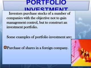 Investors purchase stocks of a number of
companies with the objective not to gain
management control, but to construct an
investment portfolio.

Some examples of portfolio investment are:

Purchase of shares in a foreign company.
 