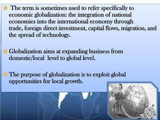 The term is sometimes used to refer specifically to
economic globalization: the integration of national
economies into the international economy through
trade, foreign direct investment, capital flows, migration, and
the spread of technology.

Globalization aims at expanding business from
domestic/local level to global level.

The purpose of globalization is to exploit global
opportunities for local growth.
 