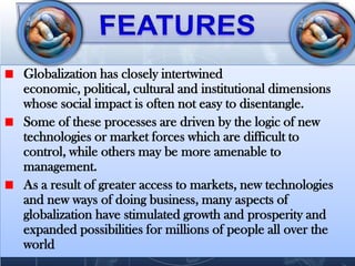 Globalization has closely intertwined
economic, political, cultural and institutional dimensions
whose social impact is often not easy to disentangle.
Some of these processes are driven by the logic of new
technologies or market forces which are difficult to
control, while others may be more amenable to
management.
As a result of greater access to markets, new technologies
and new ways of doing business, many aspects of
globalization have stimulated growth and prosperity and
expanded possibilities for millions of people all over the
world
 