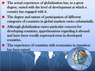 The actual experience of globalization has, to a great
degree, varied with the level of development at which a
country has engaged with it.
The degree and nature of participation of different
categories of countries in global markets varies substantially.
Although globalization raises particular concern for
developing countries, apprehensions regarding it abound
and have been vocally expressed even in developed
countries.
The experience of countries with economies in transition
has been mixed.
 