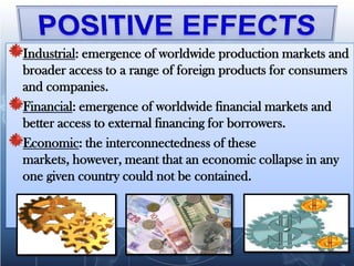 Industrial: emergence of worldwide production markets and
broader access to a range of foreign products for consumers
and companies.
Financial: emergence of worldwide financial markets and
better access to external financing for borrowers.
Economic: the interconnectedness of these
markets, however, meant that an economic collapse in any
one given country could not be contained.
 