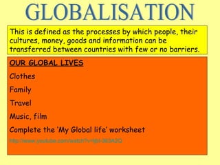 GLOBALISATION This is defined as the processes by which people, their cultures, money, goods and information can be transferred between countries with few or no barriers. OUR GLOBAL LIVES Clothes Family Travel Music, film Complete the ‘My Global life’ worksheet http://www.youtube.com/watch?v=ljbI-363A2Q 