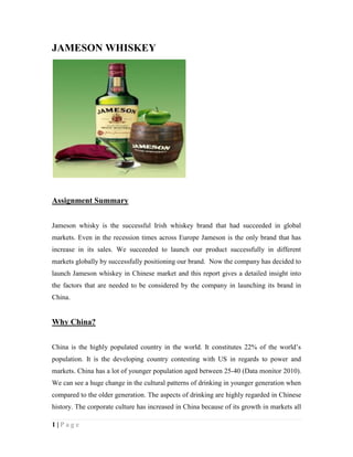 JAMESON WHISKEY




Assignment Summary


Jameson whisky is the successful Irish whiskey brand that had succeeded in global
markets. Even in the recession times across Europe Jameson is the only brand that has
increase in its sales. We succeeded to launch our product successfully in different
markets globally by successfully positioning our brand. Now the company has decided to
launch Jameson whiskey in Chinese market and this report gives a detailed insight into
the factors that are needed to be considered by the company in launching its brand in
China.


Why China?


China is the highly populated country in the world. It constitutes 22% of the world’s
population. It is the developing country contesting with US in regards to power and
markets. China has a lot of younger population aged between 25-40 (Data monitor 2010).
We can see a huge change in the cultural patterns of drinking in younger generation when
compared to the older generation. The aspects of drinking are highly regarded in Chinese
history. The corporate culture has increased in China because of its growth in markets all

1|Page
 