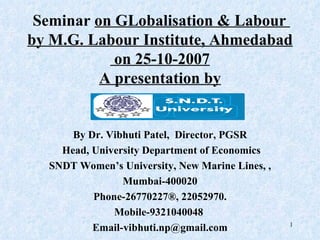Seminar  on GLobalisation & Labour  by M.G. Labour Institute, Ahmedabad on 25-10-2007 A presentation by By Dr. Vibhuti Patel,  Director, PGSR Head, University  Department of Economics SNDT Women’s University, New Marine Lines, , Mumbai-400020  Phone-26770227®, 22052970. Mobile-9321040048  [email_address] 