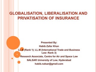 GLOBALISATION, LIBERALISATION AND
PRIVATISATION OF INSURANCE
Presented By:
Habib Zafar Khan
LL.B (Rank 1); LL.M (International Trade and Business
Law- Rank 3)
Research Associate, Centre for Air and Space Law
NALSAR University of Law, Hyderabad
habib.nalsar@gmail.com
1
 