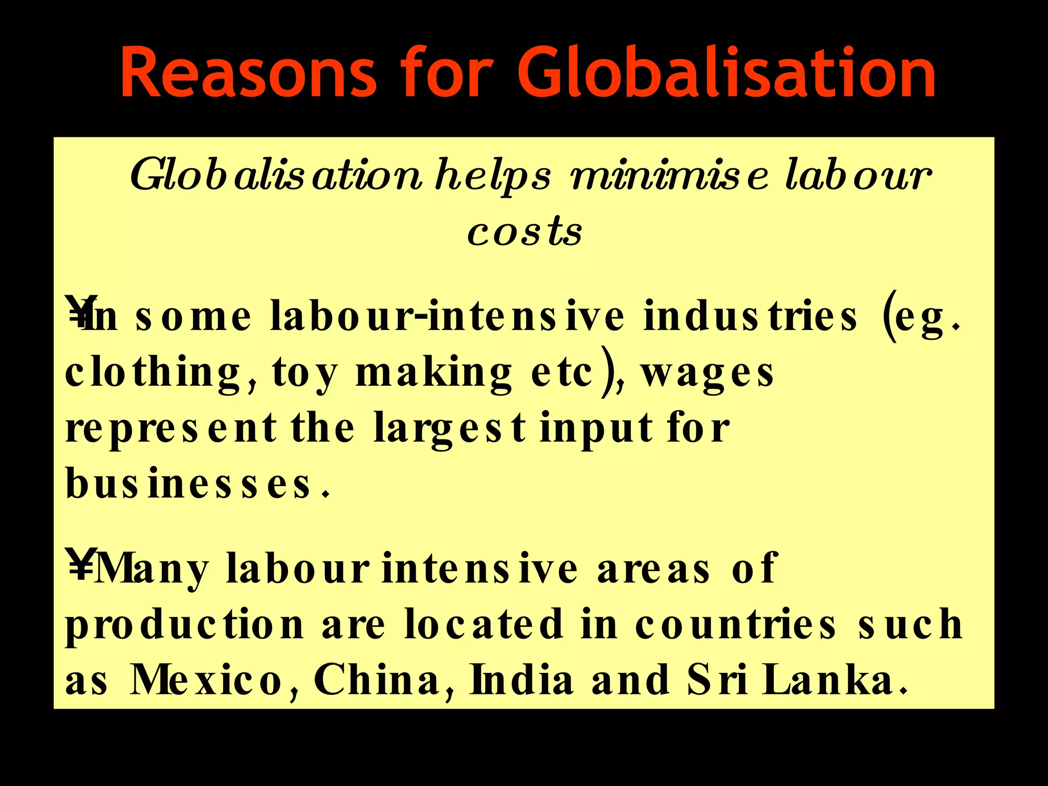 Reasons for Globalisation Globalisation helps minimise labour costs In some labour-intensive industries (eg. clothing, toy making etc), wages represent the largest input for businesses.  Many labour intensive areas of production are located in countries such as Mexico, China, India and Sri Lanka.  