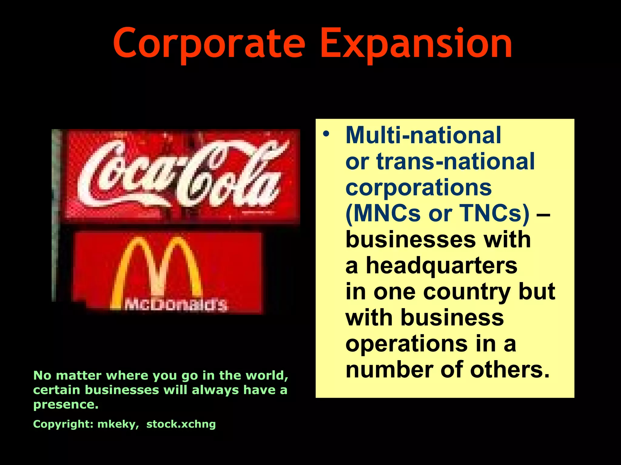 Corporate Expansion Multi-national  or trans-national corporations (MNCs or TNCs)  – businesses with  a headquarters  in one country but with business operations in a number of others. No matter where you go in the world, certain businesses will always have a presence. Copyright: mkeky,  stock.xchng 